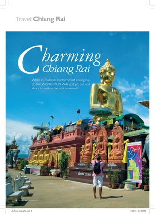 Travel: Chiang Rai




        C                                    harming
                                             Chiang Rai
                                 When in Thailand’s northernmost Chiang Rai,
                                 do like WONG MUN WAI and get out and
                                 about to soak in the cool surrounds.




      6   LIFESTYLE   lite   DECEMBER 2010




Lite-Travel-chiangRai.indd 6                                                   11/23/10 3:24:29 PM
 