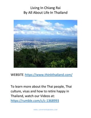 Living In Chiang Rai
By All About Life In Thailand
EMAIL: LIFEINTHERAI@GMAIL.COM
WEBSITE- https://www.thinkthailand.com/
To learn more about the Thai people, Thai
culture, visas and how to retire happy in
Thailand, watch our Videos at:
https://rumble.com/c/c-1368993
 