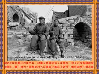 我家住在村圍子的南門外。村圍子是清同治 6 年修的，如今已成斷牆殘壁。 近幾年，圍子邊的人家都到村外向陽坡上蓋起了新房，爹娘卻捨不得老屋。  Despite a new house was built, they still loved the old one. 