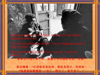 爹幹活手指上紮了刺，娘戴上老花鏡給他挑。紮痛了， 爹就嚷嚷：“你這哪里是挑刺，簡直是挖坑、刨樹根！”娘還是細聲慢語：“老了，眼花了，看不清了。”  Dad got a splinter in his fingers.  Mom put on her reading glasses to take it out. “ You are not picking the splinter.  You are digging a trench to rake up roots!” Mom would calmly said, “Oh boy, I am old.  I can’t see clearly.” 