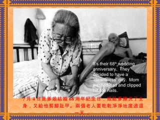 7 月 4 日是爹娘結婚 68 周年紀念日，娘給爹擦洗了全身，又給他剪腳趾甲。兩個老人要乾乾淨淨地度過這一天  。 It’s their 68 th  wedding anniversary.  They decided to have a ‘cleanliness’ day.  Mom washed dad and clipped his toe nails. 