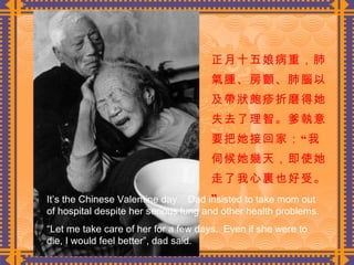 正月十五娘病重，肺氣腫、房顫、肺腦以及帶狀皰疹折磨得她失去了理智。爹執意要把她接回家：“我伺候她幾天，即使她走了我心裏也好受。”  It’s the Chinese Valentine day.  Dad insisted to take mom out of hospital despite her serious lung and other health problems. “ Let me take care of her for a few days.  Even if she were to die, I would feel better”, dad said. 