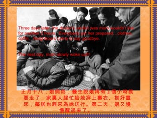 正月十八，娘病危，醫生說娘再有 2 個小時就要走了，家裏人趕忙給她穿上壽衣、搭好靈床，鄰居也趕來為她送行。第二天，娘又慢慢醒過來了 。   Three days later, the doctor’s verdict was mom wouldn’t live for another 2 hours.  Everybody got her prepared…clothes, coffin.  Neighbours came to say goodbye. The next day, mom slowly woke up!!! 