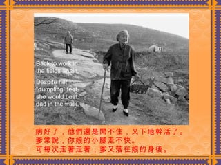 病好了，他們還是閒不住，又下地幹活了。 爹常說，你娘的小腳走不快。 可每次走著走著，爹又落在娘的身後。  Back to work in the fields again. Despite her “dumpling” feet, she would beat dad in the walk. 