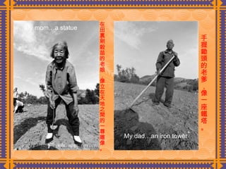 在田裏剜穀苗的老娘，像立在天地之間的一尊雕像。  手握鋤頭的老爹，像一座鐵塔。  My mom…a statue My dad…an iron tower 