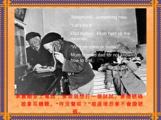 家裏剛安上電話，爹娘就想打一個試試。爹撥號碼，娘拿耳機聽。“咋沒聲呢？”娘直埋怨爹不會撥號碼。  Telephone…something new. “ Let’s try it.” Dad dialled.  Mom held up the receiver. “ Why no voice or noise?” Mom blamed dad for not knowing how to dial. 