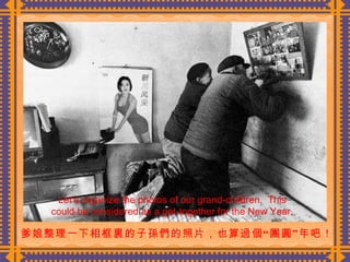 爹娘整理一下相框裏的子孫們的照片，也算過個“團圓”年吧！  Let’s organize the photos of our grand-children.  This could be considered as a get-together for the New Year. 