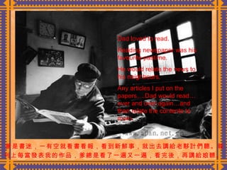 爹是書迷，一有空就看書看報，看到新鮮事，就出去講給老夥計們聽。報 刊上每當發表我的作品，爹總是看了一遍又一遍，看完後，再講給娘聽。  Dad loved to read.  Reading newspaper was his favourite pastime. He would relate the news to his neighbours. Any articles I put on the papers….Dad would read…over and over again…and then relate the contents to mom. 