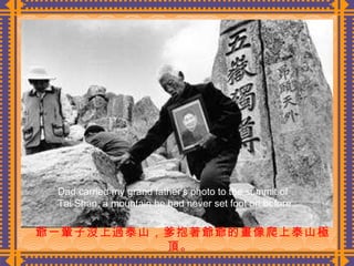 爺一輩子沒上過泰山，爹抱著爺爺的畫像爬上泰山極頂 。   Dad carried my grand father’s photo to the summit of Tai Shan, a mountain he had never set foot on before. 