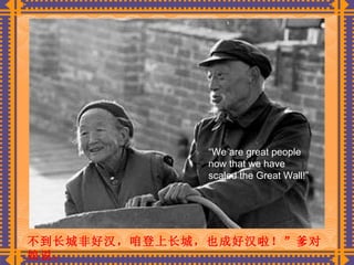 不到长城非好汉，咱登上长城，也成好汉啦！”爹对娘说。   “ We are great people now that we have scaled the Great Wall!” 