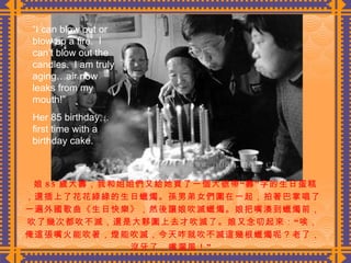 娘 85 歲大壽，我和姐姐們又給她買了一個大號帶“壽”字的生日蛋糕，還插上了花花綠綠的生日蠟燭。孫男弟女們圍在一起，拍著巴掌唱了一遍外國歌曲《生日快樂》，然後讓娘吹滅蠟燭。娘把嘴湊到蠟燭前，吹了幾次都吹不滅，還是大夥圍上去才吹滅了。娘又念叨起來：“唉，俺這張嘴火能吹著，燈能吹滅，今天咋就吹不滅這幾根蠟燭呢？老了，沒牙了，嘴漏風！”  “ I can blow out or blow up a fire.  I can’t blow out the candles.  I am truly aging…air now leaks from my mouth!” Her 85 birthday…first time with a birthday cake. 