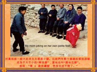 村裏和娘一般大的老太太都是小腳。比她們年輕十幾歲的都放過腳， 成為不大不小的“解放腳”，當地也叫“扁地瓜腳”。 娘說：“俺  6  歲就纏腳，想放也放不開了。”  My mom joking on her own petite feet 