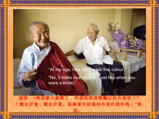 娘說：“俺這麼大歲數了，咋還能穿這樣豔紅的衣服呢？” “ 實在好看，實在好看。挺像當年結婚時你穿的那件啊！”爹說。  “ At my age, how can I wear this colour?” “ No, it looks nice on you…just like when you were a bride.” 