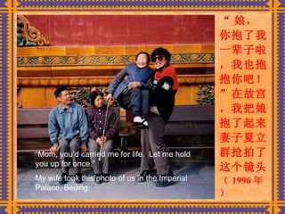 “ 娘，你抱了我一辈子啦，我也抱抱你吧！”在故宫，我把娘抱了起来。妻子夏立群抢拍了这个镜头。 （ 1996 年）   “ Mom, you’d carried me for life.  Let me hold you up for once.” My wife took this photo of us in the Imperial Palace, Beijing. 