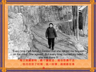 每次我離家時，總不讓娘送，娘也答應不送，但往往到了村頭，猛一回頭，娘就跟在身後……  Every time I left home, I insisted that she not bid me farewell on the road.  She agreed.  But every time I turned my head, she was there !!! 