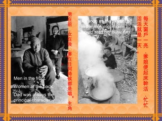 男在前，女在後，爹在任何時候都是唱“主角”。  每天窗戶一亮，爹娘便起床幹活，忙忙活活就是一天。 Men in the front. Women at the back. Dad was always the principal character. As soon as the sky lit up in the morning, mom would start her busy day. 