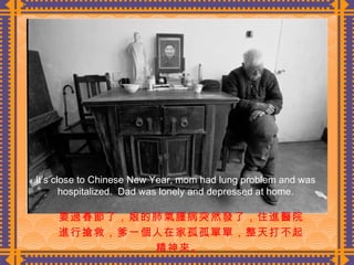 要過春節了，娘的肺氣腫病突然發了，住進醫院進行搶救，爹一個人在家孤孤單單，整天打不起精神來。  It’s close to Chinese New Year, mom had lung problem and was hospitalized.  Dad was lonely and depressed at home. 
