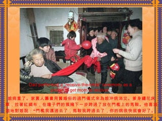 娘病重了。家裏人籌畫用舊婚俗的過門儀式來為娘沖病消災。爹身纏花床 單，拉著紅綢布，在嬸子們的簇擁下一步跨過了放在門檻上的馬鞍。他喜滋 滋地對娘說：“門檻我邁過去了，馬鞍我跨過去了，你的病很快就會好了。  Dad performed a “receive-the-bride” ceremony as a prayer to get mom to recover. 