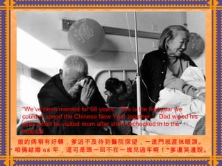 娘的病稍有好轉，爹迫不及待到醫院探望，一進門就直抹眼淚。 “ 咱倆結婚 68 年，這可是頭一回不在一塊兒過年啊！”爹邊哭邊說。  “ We’ve been married for 68 years.  This is the first year we couldn’t spend the Chinese New Year together.”  Dad wiped his eyes when he visited mom after she’s rechecked in to the hospital. 