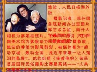 焦波，人民日报海外版  摄影记者，现任国务院新闻办公室图片库艺术总监，南开大学兼职教授。 1974 年起开始用照 相机为爹娘拍照片。 1998 年 12 月，在中国美术馆为爹娘举办“俺爹俺娘”摄影展，焦波的爹娘为影展剪彩，被媒体誉为“感动京城，轰动全国，是近年来唯一让人落泪的影展”。他的组照《俺爹俺娘》荣获首届国际民俗摄影比赛最高奖——“人类贡献奖”大奖 。 