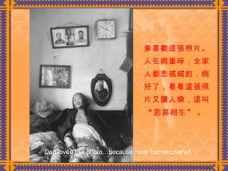 爹喜歡這張照片。人在病重時，全家人都悲戚戚的，病好了，看看這張照片又讓人樂，這叫 “悲喜相生”   。  Dad loved this photo…because mom had recovered. 