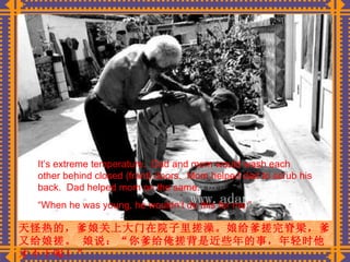 天怪热的，爹娘关上大门在院子里搓澡。娘给爹搓完脊梁，爹又给娘搓。 娘说：“你爹给俺搓背是近些年的事，年轻时他才不干呢！” It’s extreme temperature.  Dad and mom would wash each other behind closed (front) doors.  Mom helped dad to scrub his back.  Dad helped mom on the same. “ When he was young, he wouldn’t do this for me.” 