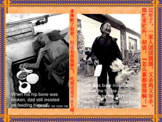 爹摔断了股骨，但还是那倔脾气，吃饭还是不让人喂。   过年了，一家人团团圆圆，又杀鸡又宰羊，娘忙里忙外，却说：“怎么累都值得啊！”   When his hip bone was broken, dad still insisted on feeding himself. Mom was busy inside and outside the house…preparing for the CNY meals.  “No matter how busy I am, it’s worth it.” 