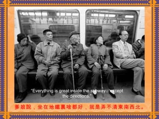 爹娘說，坐在地鐵裏啥都好，就是弄不清東南西北。   “ Everything is great inside the subway…except the directions.” 