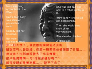 爹已經去世了，就從娘的病房前送走的， 雖說沒有人告訴娘，但那一瞬間娘仿佛知道了什麼……  後來家人告訴娘說爹去了北京療養， 娘只是偶爾問一句“他在那邊好嗎？” 就很安靜的看著床單…… 說不下去了…  Mom was lying on her bed in the Ward. Dad’s dead body was wheeled passed her room. Nobody told her his news. But mom seemed to know about it. She was told dad was sent to a rehab center in BJ. “ How is he?” she would ask occasionally. Then she would stop short of her conversation. She stared on the bed. A blank look. 