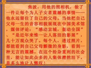 焦波，用他的照相机，做了一件让每个为人子女者震撼的事情——他永远留住了自己的父母。当他把自己父母一生的音容相貌展现在中国美术馆，媒体评论：“感动京城，轰动全国”、“是近年来惟一让人落泪的影展”，几十万观众哭了。每个人，透过照片，都能看到自己父母颤微的身影，看到一种无言的震撼。在这个纷杂重利的社会里，能让如此众多的人集体潸然泪下，是多么地让人慨叹 ！   