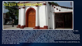 IGLESIA SAN GREGORIO
UBICADA EN EL CERRO DEL MISMO NOMBRE, FUE DECLARADA EN LA BATALLA DE 21 DE OCTUBRE DE 1863,
POR EL CORONEL SALVADOR URBINA "FUERTE INDEPENDENCIA".TEMPLO DE ESTILO NEOCLÁSICO,
CONSTRUIDO A FINALES DEL SIGLO XX, SU FACHADA FUE CONSTRUIDA EN DIRECCIÓN AL PONIENTE,
FRENTE A LA ANTIGUA RUINA DE LA IGLESIA DE SAN SEBASTIÁN, PROBABLEMENTE PORQUE LOS INDÍGENAS
ERIGIERON AMBAS FACHADAS EN HONOR AL DIOS DEL SOL. ES DE CONSTRUCCIÓN SENCILLA, DE UNA SOLA
NAVE, LA SACRISTÍA FUE CONSTRUIDA DESPUÉS DEL TEMPLO. EN EL ALTAR SOBRESALE LA IMAGEN DE SAN
GREGORIO, RESGUARDADO EN UNA CAJA DE MADERA Y VIDRIO. CUENTA CON UNA VISTA ESPECTACULAR YA
QUE SE ENCUENTRA EN UNO DE LOS PUNTOS MÁS ALTOS DE LA CIUDAD.
EN ESTA COLINA SE ENFRENTARON LAS TROPAS REPUBLICANAS CONTRA LAS TROPAS DE JUAN ORTEGA, EL
21 DE OCTUBRE DE 1863
 