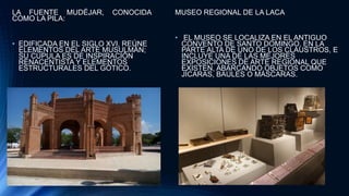 LA FUENTE MUDÉJAR, CONOCIDA
COMO LA PILA:
• EDIFICADA EN EL SIGLO XVI, REÚNE
ELEMENTOS DEL ARTE MUSULMÁN;
SU CÚPULA ES DE INSPIRACIÓN
RENACENTISTA Y ELEMENTOS
ESTRUCTURALES DEL GÓTICO.
MUSEO REGIONAL DE LA LACA
• EL MUSEO SE LOCALIZA EN EL ANTIGUO
CONVENTO DE SANTO DOMINGO, EN LA
PARTE ALTA DE UNO DE LOS CLAUSTROS, E
INCLUYE UNA DE LAS MEJORES
EXPOSICIONES DE ARTE REGIONAL QUE
EXISTEN, ABARCANDO OBJETOS COMO
JÍCARAS, BAÚLES O MÁSCARAS.
 