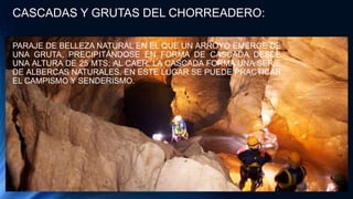 CASCADAS Y GRUTAS DEL CHORREADERO:
PARAJE DE BELLEZA NATURAL EN EL QUE UN ARROYO EMERGE DE
UNA GRUTA, PRECIPITÁNDOSE EN FORMA DE CASCADA DESDE
UNA ALTURA DE 25 MTS; AL CAER, LA CASCADA FORMA UNA SERIE
DE ALBERCAS NATURALES. EN ESTE LUGAR SE PUEDE PRACTICAR
EL CAMPISMO Y SENDERISMO.
 