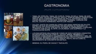 GASTRONOMIA
• TAMAL DE VERDURA, TAMAL DE CHIPILÍN, TAMAL DE BOLA, TAMAL DE ANÍS,
SOPA DE PAN, CALDO DE CARACOL (SHUTY), SOPA DE ARROZ, PUERCO CON
ARROZ, MOLE CHIAPANECO, GUISADO DE POLLO, ESTOFADO DE RES,
CHILES RELLENOS EN RECADO, CHANFAINA, CHIRMOL, CHIPILÍN CON
BOLITA, COCHITO HORNEADO, PEPITA CON TASAJO.
• DULCES. EXISTE EN CHIAPA DE CORZO UNA GRAN VARIEDAD DE DULCES,
ENTRE LOS QUE SE ENCUENTRAN LOS SIGUIENTES: EL NUEGADO, LA
MELCOCHA, EL COYOL CON DULCE, PUCSINÚ, EL EMPANIZADO, LA BOLONA,
LA PEPITA CON DULCE, EL ANTE, LA CALABAZA, LOS SUSPIROS Y LA
CAZUELEJA DE ELOTE.
• LOS ENCURTIDOS (EN CHIAPA DE CORZO SE DICE CURTIDOS) CONSISTEN
EN DEPOSITAR FRUTOS COMO EL JOCOTE, NANCE, MEMBRILLO O
DURAZNO, AGREGÁNDOLE AGUARDIENTE DE CAÑA (COMITECO) Y MIEL DE
PILONCILLO, MEDIANTE LA IMPREGNACIÓN DEL FRUTO CON AGUARDIENTE
SE OBTIENE UN SABOR ESPECIAL PARA EL FRUTO, ASÍ ES COMO EL
AGUARDIENTE SE CONVIERTE EN MISTELA.
• BEBIDAS. EL POZOL DE CACAO Y TAZCALATE.
 