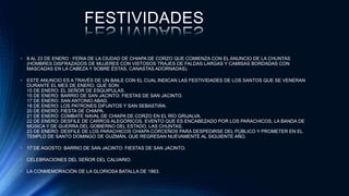 FESTIVIDADES
• 8 AL 23 DE ENERO : FERIA DE LA CIUDAD DE CHIAPA DE CORZO QUE COMIENZA CON EL ANUNCIO DE LA CHUNTAS
(HOMBRES DISFRAZADOS DE MUJERES CON VISTOSOS TRAJES DE FALDAS LARGAS Y CAMISAS BORDADAS CON
MASCADAS EN LA CABEZA Y SOBRE ÉSTAS, CANASTAS ADORNADAS).
• ESTE ANUNCIO ES A TRAVÉS DE UN BAILE CON EL CUAL INDICAN LAS FESTIVIDADES DE LOS SANTOS QUE SE VENERAN
DURANTE EL MES DE ENERO, QUE SON:
15 DE ENERO: EL SEÑOR DE ESQUIPULAS.
15 DE ENERO: BARRIO DE SAN JACINTO: FIESTAS DE SAN JACINTO.
17 DE ENERO: SAN ANTONIO ABAD.
18 DE ENERO: LOS PATRONES DIFUNTOS Y SAN SEBASTIÁN.
20 DE ENERO: FIESTA DE CHIAPA.
21 DE ENERO: COMBATE NAVAL DE CHIAPA DE CORZO EN EL RÍO GRIJALVA.
22 DE ENERO: DESFILE DE CARROS ALEGÓRICOS, EVENTO QUE ES ENCABEZADO POR LOS PARACHICOS, LA BANDA DE
MÚSICA Y DE GUERRA DEL GOBIERNO DEL ESTADO, LAS CHUNTAS.
23 DE ENERO: DESFILE DE LOS PARACHICOS CHIAPA CORCEÑOS PARA DESPEDIRSE DEL PÚBLICO Y PROMETER EN EL
TEMPLO DE SANTO DOMINGO DE GUZMÁN, QUE REGRESAN NUEVAMENTE AL SIGUIENTE AÑO.
• 17 DE AGOSTO: BARRIO DE SAN JACINTO: FIESTAS DE SAN JACINTO.
• CELEBRACIONES DEL SEÑOR DEL CALVARIO.
• LA CONMEMORACIÓN DE LA GLORIOSA BATALLA DE 1863.
 