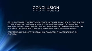 CONCLUSION
ES UN PUEBLO MUY HERMOSO EN DONDE LA GENTE AUN CUIDA SU CUTURA, EN
LO PERSONAL ME GUSTÓ MUCHO Y TUVE LA OPORTUNIDAD DE CONOCERLO
HACE UN TIEMPO, SU CLIMA ES CALIDO Y EN CHIAPA DE CORZO SE ENCUENTRA
EL CAÑON DEL SUMIDERO QUE ES EL PRINCIPAL ATRACTIVO DE CHIAPAS.
ESPEREMOS LES GUSTE Y PUEDAN IR A CONOCERLO Y APRENDER DE SU
CULTURA
 
