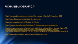 FICHA BIBLIOGRAFICA
http://www.pueblosmexico.com.mx/pueblo_mexico_ficha.php?id_rubrique=358
http://www.elclima.com.mx/chiapa_de_corzo.htm
https://es.wikipedia.org/wiki/Chiapa_de_Corzo
http://www.zonaturistica.com/hoteles-en/61/chiapa-de-corzo-chiapas.html
https://www.google.com.mx/webhp?sourceid=chrome-instant&ion=1&espv=2&ie=UTF-
8#q=restaurantes+en+chiapa+de+corzo&rflfq=1&rlha=0&rllag=16708013,-
93017199,199&tbm=lcl&tbs=lf:1,lf_ui:9,lf_pqs:EAE&rlfi=hd:;si:15340888821759362812
http://www.turismochiapas.gob.mx/sectur/chiapa-de-corzo
 