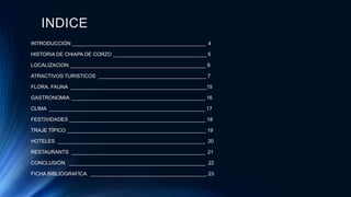 INDICE
INTRODUCCIÓN _______________________________________________ 4
HISTORIA DE CHIAPA DE CORZO _________________________________ 5
LOCALIZACION ________________________________________________ 6
ATRACTIVOS TURISTICOS ______________________________________ 7
FLORA, FAUNA ________________________________________________15
GASTRONOMIA _______________________________________________ 16
CLIMA _______________________________________________________ 17
FESTIVIDADES ________________________________________________ 18
TRAJE TÍPICO _________________________________________________ 19
HOTELES ____________________________________________________ 20
RESTAURANTS _______________________________________________ 21
CONCLUSIÓN ________________________________________________ 22
FICHA BIBLIOGRAFÍCA _________________________________________ 23
 