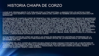 HISTORIA CHIAPA DE CORZO
• LUGAR QUE ORIGINALMENTE FUE POBLADO POR LA ETNIA SOCTONA, LLAMADOS POR LOS AZTECAS COMO
CHIAPAS, LO QUE SIGNIFICA “AGUA QUE CORRE DEBAJO DEL CERRO” SU NOMBRE EN ESA EPOCA ERA SOCTON
NANDALUMÍ.
• LA FUNDACIÓN DE CHIAPA DE CORZO SE REMONTA A 1528, CUANDO EL CAPITAN ESPAÑOL DIEGO DE MAZARIEGOS
LA CONFORMÓ BAJO EL NOMBRE DE VILLA DE CHIAPA, ERA FACIL HALLARLA POR SU CERCANIA A LA DENSA CEIBA
LLAMADA LA POCHOTA, EN 1552 ESTA COMUNIDAD PASO A DEPENDER DIRECTAMENTE DE LA CORONA Y POR LO
TANTO RECIBIO CAMBIO SU DENOMINACION A PUEBLO DE LA REAL CORONA DE CHIAPA DE INDIOS. EN 1562 PARA
QUE EL PUEBLO CONTARA CON AGUA POTABLE, SE CONSTRUYÓ EN EL LUGAR UNA FUENTE NOMBRADA DE
MANERA POPULAR COMO LA PILA, GRACIAS A UNA INICIATIVA DEL FRAILE, DOMINICO RODRIGO DE LEON. CHIAPA
DE CORZO SE UNIÓ EN 1821 AL MOVIMIENTO INDEPENDENTISTA, INICIANDO EN COMITÁN Y FUE TEATRO DURANTE
EL SIGLO XIX DE LAS GRANDES LUCHAS ENTRE LIBERALES Y CONSERVADORES. EL PUEBLO DE CHIAPAS ES
ELEVADO A VILLA EL 7 DE JUNIO DE 1833 POR JOAQUIN MIGUEL GUTIERREZ, EL 27 DE MARZO DE 1851 FERNANDO
NICOLÁS MALDONADO DECRETA LA ELEVACIÓN AL RANGO DE CIUDAD Y EL 29 DE DICIEMBRE DE 1881 MIGUEL
UTRILLA PROMULGÓ EL DECRETO QUE AGREGÓ EL APELLIDO DEL LIBERAL ÁNGEL ALBINO CORZO A LA CIUDAD DE
CHIAPA, LLAMADA DESDE ENTONCES CHIAPA DE CORZO.
• ACTUALMENTE CHIAPA DE CORZO SE SUMA A LAS ZONAS DE MONUMENTOS HISTÓRICOS PATRIMONIO DE LA
NACIÓN, ESTA DECLARATORIA FUE PUBLICADA EN EL DIARIO OFICIAL DE LA FEDERACIÓN EL DÍA VIERNES 24 E
NOVIEMBRE DEL 2000.
• EN OCTUBRE DEL 2012, CHIAPA DE CORZO ES DECLARADO PUEBLO MAGICO POR PARTE DE LA SECRETARÍA DE
TURISMO, TAL ASIGNACION SE DEBE A LA CONSERVACIÓN DE SUS CONSTRUCCIONES CIVICAS Y RELIGIOSAS, LA
PERMANENCIA SIN CAMBIOS DE COSTUMBRE Y TRADICIONES. FUE ASÍ COMO CHIAPA DE CORZO, PUEBLO
MAGICO DE NUESTRO TIEMPO, HABIA SURGIDO.
 