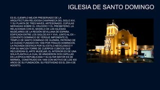 IGLESIA DE SANTO DOMINGO
ES EL EJEMPLO MEJOR PRESERVADO DE LA
ARQUITECTURA RELIGIOSA CHIAPANECA DEL SIGLO XVI,
Y SU PLANTA DE TRES NAVES, ARTESONADO, CÚPULAS
NERVADAS SOBRE EL CRUCERO Y EL PRESBITERIO, LA
RELACIONAN CON EL MODELO DE LAS IGLESIAS
MUDÉJARES DE LA REGIÓN SEVILLANA DE ESPAÑA.
EDIFICADA ENTRE LOS SIGLOS XVI Y XVII, JUNTO AL EX –
CONVENTO DOMINICO SE YERGUE IMPONENTE EL
TEMPLO DE SANTO DOMINGO DE GUZMÁN, PATRONO DE
LA CIUDAD FUNDADO EN 1556 POR FRAILES DOMINICOS.
LA FACHADA DESTACA POR SU ESTILO NEOCLÁSICO Y
POR SU MACIZA TORRE DE CUERPOS CÚBICOS QUE
RECUERDAN EL ARTE MUDÉJAR; EL INTERIOR ES DE UNA
SOLA PLANTA A LA CUAL SE AÑADIERON DOS CAPILLAS
EN LA ÉPOCA REPUBLICANA Y SU ALTAR MAYOR ES DE
MÁRMOL, CONSTRUIDO EN 1956 CON MOTIVO DE LOS 400
AÑOS DE SU FUNDACIÓN. SU FESTIVIDAD ES EL DÍA 4 DE
AGOSTO.
 