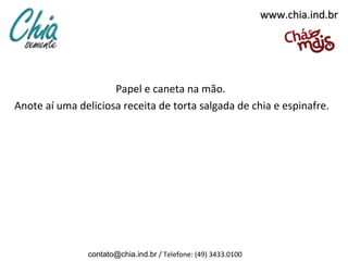 www.chia.ind.br




                     Papel e caneta na mão.
Anote aí uma deliciosa receita de torta salgada de chia e espinafre.




               contato@chia.ind.br / Telefone: (49) 3433.0100
 