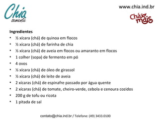 www.chia.ind.br



Ingredientes
• ½ xícara (chá) de quinoa em flocos
• ½ xícara (chá) de farinha de chia
• ½ xícara (chá) de aveia em flocos ou amaranto em flocos
• 1 colher (sopa) de fermento em pó
• 4 ovos
• ½ xícara (chá) de óleo de girassol
• ½ xícara (chá) de leite de aveia
• 2 xícaras (chá) de espinafre passado por água quente
• 2 xícaras (chá) de tomate, cheiro-verde, cebola e cenoura cozidos
• 200 g de tofu ou ricota
• 1 pitada de sal


                contato@chia.ind.br / Telefone: (49) 3433.0100
 