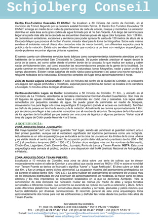 Schjolberg Conseil
 Centro Eco-Turístico Cascadas El Chiflón: Se localizan a 30 minutos del centro de Comitán, en el
 municipio de Tzimol, llegando por la carretera estatal Comitán-Tzimol. El Centro Eco Turístico Cascadas “El
 Chiflón” emerge en medio de un valle de plantaciones de caña de azúcar, bosque y montañas. La atracción
 distintiva en esta área es la gran cortina de agua formada por el río San Vicente. A lo largo del camino para
 llegar a la parte más alta de la cascada se encuentran diversas posas de agua color turquesa. Son 1.28 Km.
 de caminata en andadores, escalones y senderos para poder apreciar la caída de 120 metros de altura de la
 Cascada Mayor que provoca el río San Vicente, mirador ideal para la toma de fotografías. Sobre este mismo
 sendero el ambiente natural ofrece dos cascadas más de menor tamaño, con diferentes espacios para la
 práctica de la natación. Existe otro sendero diferente que conduce a un área con vestigios arqueológicos,
 donde podemos encontrar algunas pinturas rupestres.

 El centro cuenta con diferentes servicios tanto básicos como complementarios totalmente atendidos por los
 habitantes de la comunidad San Cristobalito la Cascada. Se puede además practicar el rappel desde la
 zona de la cueva, así como saltar desde el primer borde de la cascada, lo que implica ser audaz y saber
 nadar perfectamente bien, así como escuchar las recomendaciones previas de la gente de la localidad. Se
 puede caminar en medio del bosque, convivir con la naturaleza, tomar fotografías, nadar y pasar un día de
 campo placentero. Existen varias cabañas de estilo rústico para quedarse y así pasar una noche tranquila y
 relajante rodeados de la naturaleza. El recorrido completo del lugar toma aproximadamente 5 horas.

 Zona de buceo Laguna Chucumaltic: A sólo 30 minutos del centro de la ciudad de Comitán, se encuentra
 una laguna con aguas profundas y cristalinas, especial para la práctica del buceo; se localiza en la carretera
 a Uninajab, 5 minutos antes de llegar al balneario.

 Centro-ecoturístico Lagos de Colón: Localizados a 50 minutos de Comitán, 71 Km., y ubicado en el
 municipio de La Trinitaria, abordando la carretera internacional Comitán-Ciudad Cuauhtémoc. Son más de
 20 lagunas de aguas cristalinas, desde bajas a profundas así como ríos y cascadas. Los lagos están
 conectados por pequeños canales de agua. Se puede gozar de caminatas en medio de bosques,
 atravesando ríos para llegar a la zona arqueológica El Largartero (donde el acceso es controlado). También
 se disfruta de paseos en lancha de remos y de la natación. Actualmente se camina aproximadamente 1 Km.
 por senderos para llegar a las cascadas conocidas con el nombre de Arco iris. Se requiere de la información
 de los agentes de la localidad ya que cuenta con una zona de lagartos y algunos pantanos. Visitar toda el
 área de Lagos de Colón puede llevar de 4 a 5 horas.

 ARQUEOLOGÍA:
 ZONA ARQUEOLÓGICA JUNCHAVÍN:
 Del maya tojolobal "Jun" uno "Chabi" guardián "Ine" lugar, siendo así Junchavín el guardián número uno o
 bien primer guardián, aunque así el verdadero significado del topónimo permanece como una incógnita.
 Actualmente es un sitio arqueológico que se localiza en la cima de un cerro en los límites de la zona urbana
 y es visible desde el centro de la ciudad. Su ocupación podría datar del período preclásico tardío (600 - 100
 a.C.) al posclásico temprano (900 - 1250 d.C.). Existen otros vestigios más con los nombres de Nehuestic,
 Chabin Dos, Lagartijero, Cash, Cerro de Goc, Juznajab, Punta de Lanza y Tenam Puente. NOTA: Esta zona
 arqueológica esta cerrada al público, debido a una disposición del INAH (Instituto Nacional de Antropología
 e Historia).

 ZONA ARQUEOLÓGICA TENAM PUENTE:
 Localizada a 10 minutos de Comitán, esta zona se ubica sobre una serie de colinas que se elevan
 moderadamente sobre el valle de Comitán a una altitud que oscila entre los 1600 y 1700 m sobre el nivel del
 mar. Tenam Puente se deriva del Náhuatl y significa “fuerte” o “lugar fortificado”. El área cubre un total de
 dos Km. y fue un antiguo centro cívico ceremonial. La ocupación máxima del asentamiento prehispánico se
 da durante el clásico tardío (600 - 900 d.C.). La zona nuclear del asentamiento se compone de un poco más
 de 60 estructuras distribuidas en una extensión de aproximadamente 30 hectáreas, la mayor parte de estos
 edificios y los más importantes se encuentran localizados en lo que se denomina Acrópolis. Para la
 construcción de esta Acrópolis fue necesario nivelar las colinas por medio de altas y largas terrazas
 construidas a diferentes niveles, que conforme se asciende se reduce en cuanto a extensión y altura. Sobre
 estas diferentes plataformas fueron construidas plazas abiertas y cerradas, plazuelas y patios mismos que
 fueron delimitados por diversas construcciones. El recorrido general de esta zona arqueológica toma
 aproximadamente dos horas para ver las edificaciones y disfrutar las vistas desde los puntos más altos de
 Tenam Puente.

                                          SCHJOLBERG CONSEIL
                     11, RUE DU CONSEILLER COLLIGNON ° 75016 PARIS ° FRANCE
            TEL.: +33 (0)1 42 24 87 46 ° FAX: +33 (0)1 42 88 28 49 ° PORT.: +33 (0)6 71 57 03 17
    E-mail: bard.andreas@schjolberg.com ° german@murillo-echavarria.com ° visit@luxuriousmexico.com
                          Internet: www.schjolberg.com ° www.luxuriousmexico.com
 