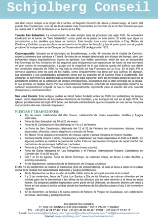 Schjolberg Conseil
 del altar mayor cobijan a la Virgen de Lourdes, el Sagrado Corazón de Jesús y desde luego, al patrón del
 pueblo San Caralampio. Una de las festividades más importantes en Comitán es la de San Caralampio que
 se realiza del 11 al 20 de febrero en el barrio de La Pila.

 Templo San Sebastián: La construcción de este templo data de principios del siglo XVII. Se encuentra
 localizado en el barrio de “San Sebastián”, como parte de la plaza de este barrio. El estilo que sigue su
 construcción y los detalles que tiene es barroco. Este templo tuvo como sacerdote a Fray Matias de
 Córdova y Ordoñez (cuya escultura se encuentra en la plaza del templo) y fue el quien junto con el pueblo
 proclamó la Independencia de Chiapas de Guatemala el 28 de Agosto de 1821.

 Copanaguastla: Ubicado en el municipio de Socoltenango, a sólo 45 minutos de la ciudad de Comitán,
 sobre la carretera que conduce a Tzimol. Se trata de un templo deteriorado por el paso del tiempo, pero con
 suficientes rasgos arquitectónicos dignos de apreciar. Los frailes dominicos, entre los que se encontraba
 fray Domingo de Ara, fundaron ahí su segunda casa chiapaneca con esperanzas de hacer de ese convento
 un gran centro de evangelización, a juzgar por la magnitud de lo que todavía queda del edificio que debió
 ser construido después de 1556, tal vez bajo la dirección de fray Francisco de La Cruz. En el siglo XVI la
 comarca aparecía ante los ojos de los frailes, como singularmente rica tanto por sus cultivos de algodón,
 sus minerales y sus posibilidades ganaderas como por su posición en el Camino Real a Guatemala. Sin
 embargo, el convento fue abandonado a principios del siglo siguiente, pero las leyendas aseguran que fue la
 persistente práctica de la adoración de dioses prehispánicos, escondidos tras el altar principal de la iglesia,
 lo que produjo un castigo divino. Por sus circunstancias históricas, el templo de Copanaguastla conserva su
 carácter arquitectónico original, lo que lo hace especialmente importante para el estudio del arte colonial
 chiapaneco y centroamericano.

 San José Coneta: Este antiguo pueblo se debió haber fundado antes de 1596 con pobladores de lengua
 coxoh, como dependencia de los padres dominicos de Comitán, y se extinguió tal vez en el siglo XVIII. Su
 iglesia, posiblemente del siglo XVII tiene una fachada extraordinaria que la convierte en uno de los mayores
 monumentos del arte colonial chiapaneco.

 FIESTAS Y TRADICIONES:
     •   1ro de enero, celebración del Año Nuevo, celebración de misas especiales, desfiles y fuegos
         artificiales.
      • Feria de San Sebastián de 10 al 20 de enero.
      • Feria de la Candelaria en Socoltenango el 1ro y 2 de febrero
      • La Feria de San Caralampio celebrada del 12 al 22 de Febrero con procesiones, danzas, misas
         especiales, ofrendas, carros alegóricos y entrada de flores.
      • En Marzo 19 se celebra el encuentro de música, canto y danza Indígena en Nuevo Huixtán.
      • Semana Santa (marzo o abril), procesiones y celebración de misas especiales en todo el Estado. En
         algunos pueblos se celebra la quema del Judas. Éste se representa con figuras de papel maché con
         caricaturas de personajes históricos o actuales.
      • Feria de La Santísima Trinidad en La Trinitaria (mayo o junio).
      • Feria de Santa Margarita en Las Margaritas y el Festival Internacional Rosario Castellanos en
         Comitán del 10 al 20 de julio.
      • Del 1 al 10 de agosto, Feria de Santo Domingo, se celebran misas, se llevan a cabo desfiles y
         eventos populares.
      • 14 de Septiembre, celebración de la federación de Chiapas a México
 El día 15 de septiembre se realiza el tradicional grito de independencia, el cual se lleva a cabo en la plaza
 cívica de la ciudad con espectáculos culturales y juegos pirotécnicos.
      • 16 de Septiembre se lleva a cabo el desfile militar sobre la principal avenida de la ciudad.
      • 1 y 2 de noviembre, fiesta de Todos Los Santos y Día de los Muertos, se colocan ofrendas en las
         tumbas para dar la bienvenida a las almas de los difuntos que se cree retornan a la tierra en estas
         fechas. Se preparan platillos especiales como parte de las ofrendas, se decoran altares con velas y
         flores en las casas o en las tumbas donde los familiares de los difuntos pasan el día 2 de noviembre
         rezando.
      • 12 de diciembre, se festeja a la santa patrona de México, la Virgen de Guadalupe, con celebración
         de misas, serenatas y peregrinaciones.


                                          SCHJOLBERG CONSEIL
                     11, RUE DU CONSEILLER COLLIGNON ° 75016 PARIS ° FRANCE
            TEL.: +33 (0)1 42 24 87 46 ° FAX: +33 (0)1 42 88 28 49 ° PORT.: +33 (0)6 71 57 03 17
    E-mail: bard.andreas@schjolberg.com ° german@murillo-echavarria.com ° visit@luxuriousmexico.com
                          Internet: www.schjolberg.com ° www.luxuriousmexico.com
 
