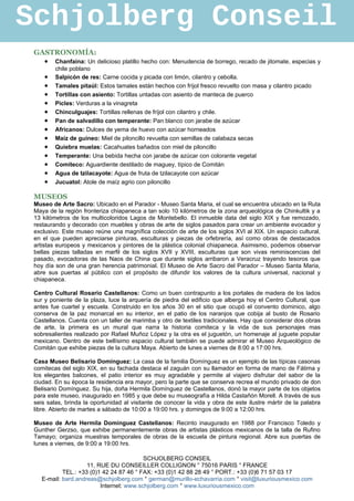 Schjolberg Conseil
 GASTRONOMÍA:
   • Chanfaina: Un delicioso platillo hecho con: Menudencia de borrego, recado de jitomate, especias y
         chile poblano
     •   Salpicón de res: Carne cocida y picada con limón, cilantro y cebolla.
     •   Tamales pitaúl: Estos tamales están hechos con fríjol fresco revuelto con masa y cilantro picado
     •   Tortillas con asiento: Tortillas untadas con asiento de manteca de puerco
     •   Picles: Verduras a la vinagreta
     •   Chinculguajes: Tortillas rellenas de fríjol con cilantro y chile.
     •   Pan de salvadillo con temperante: Pan blanco con jarabe de azúcar
     •   Africanos: Dulces de yema de huevo con azúcar horneados
     •   Maíz de guineo: Miel de piloncillo revuelta con semillas de calabaza secas
     •   Quiebra muelas: Cacahuates bañados con miel de piloncillo
     •   Temperante: Una bebida hecha con jarabe de azúcar con colorante vegetal
     •   Comiteco: Aguardiente destilado de maguey, típico de Comitán
     •   Agua de tzilacayote: Agua de fruta de tzilacayote con azúcar
     •   Jucuatol: Atole de maíz agrio con piloncillo

 MUSEOS
 Museo de Arte Sacro: Ubicado en el Parador - Museo Santa Maria, el cual se encuentra ubicado en la Ruta
 Maya de la región fronteriza chiapaneca a tan solo 10 kilómetros de la zona arqueológica de Chinkultik y a
 13 kilómetros de los multicoloridos Lagos de Montebello. El inmueble data del siglo XIX y fue remozado,
 restaurando y decorado con muebles y obras de arte de siglos pasados para crear un ambiente evocador y
 exclusivo. Este museo reúne una magnífica colección de arte de los siglos XVI al XIX. Un espacio cultural,
 en el que pueden apreciarse pinturas, esculturas y piezas de orfebrería, así como obras de destacados
 artistas europeos y mexicanos y pintores de la plástica colonial chiapaneca. Asimismo, podemos observar
 bellas piezas talladas en marfil de los siglos XVII y XVIII, esculturas que son vivas reminiscencias del
 pasado, evocadoras de las Naos de China que durante siglos arribaron a Veracruz trayendo tesoros que
 hoy día son de una gran herencia patrimonial. El Museo de Arte Sacro del Parador – Museo Santa Maria,
 abre sus puertas al público con el propósito de difundir los valores de la cultura universal, nacional y
 chiapaneca.

 Centro Cultural Rosario Castellanos: Como un buen contrapunto a los portales de madera de los lados
 sur y poniente de la plaza, luce la arquería de piedra del edificio que alberga hoy el Centro Cultural, que
 antes fue cuartel y escuela. Construido en los años 30 en el sitio que ocupó el convento dominico, algo
 conserva de la paz monarcal en su interior, en el patio de los naranjos que cobija al busto de Rosario
 Castellanos. Cuenta con un taller de marimba y otro de textiles tradicionales. Hay que considerar dos obras
 de arte, la primera es un mural que narra la historia comiteca y la vida de sus personajes mas
 sobresalientes realizado por Rafael Muñoz López y la otra es el juguetón, un homenaje al juguete popular
 mexicano. Dentro de este bellísimo espacio cultural también se puede admirar el Museo Arqueológico de
 Comitán que exhibe piezas de la cultura Maya. Abierto de lunes a viernes de 8:00 a 17:00 hrs.

 Casa Museo Belisario Domínguez: La casa de la familia Domínguez es un ejemplo de las típicas casonas
 comitecas del siglo XIX, en su fachada destaca el zaguán con su llamador en forma de mano de Fátima y
 los elegantes balcones, el patio interior es muy agradable y permite al viajero disfrutar del sabor de la
 ciudad. En su época la residencia era mayor, pero la parte que se conserva recrea el mundo privado de don
 Belisario Domínguez. Su hija, doña Hermila Domínguez de Castellanos, donó la mayor parte de los objetos
 para este museo, inaugurado en 1985 y que debe su museografía a Hilda Castañón Morell. A través de sus
 seis salas, brinda la oportunidad al visitante de conocer la vida y obra de este ilustre mártir de la palabra
 libre. Abierto de martes a sábado de 10:00 a 19:00 hrs. y domingos de 9:00 a 12:00 hrs.

 Museo de Arte Hermila Domínguez Castellanos: Recinto inaugurado en 1988 por Francisco Toledo y
 Gunther Gerzso, que exhibe permanentemente obras de artistas plásticos mexicanos de la talla de Rufino
 Tamayo; organiza muestras temporales de obras de la escuela de pintura regional. Abre sus puertas de
 lunes a viernes, de 9:00 a 19:00 hrs.

                                          SCHJOLBERG CONSEIL
                     11, RUE DU CONSEILLER COLLIGNON ° 75016 PARIS ° FRANCE
            TEL.: +33 (0)1 42 24 87 46 ° FAX: +33 (0)1 42 88 28 49 ° PORT.: +33 (0)6 71 57 03 17
    E-mail: bard.andreas@schjolberg.com ° german@murillo-echavarria.com ° visit@luxuriousmexico.com
                          Internet: www.schjolberg.com ° www.luxuriousmexico.com
 