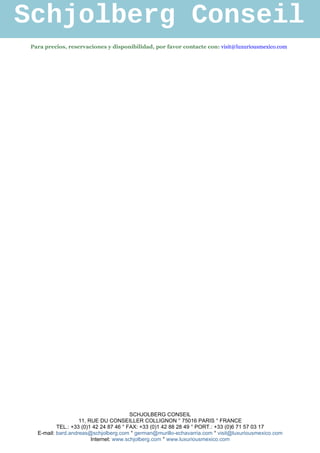 Schjolberg Conseil
 Para precios, reservaciones y disponibilidad, por favor contacte con: visit@luxuriousmexico.com




                                         SCHJOLBERG CONSEIL
                    11, RUE DU CONSEILLER COLLIGNON ° 75016 PARIS ° FRANCE
           TEL.: +33 (0)1 42 24 87 46 ° FAX: +33 (0)1 42 88 28 49 ° PORT.: +33 (0)6 71 57 03 17
   E-mail: bard.andreas@schjolberg.com ° german@murillo-echavarria.com ° visit@luxuriousmexico.com
                         Internet: www.schjolberg.com ° www.luxuriousmexico.com
 