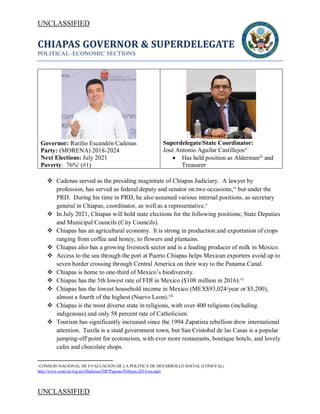 UNCLASSIFIED
UNCLASSIFIED
CHIAPAS GOVERNOR & SUPERDELEGATE
POLITICAL–ECONOMIC SECTIONS
Governor: Rutilio Escandón Cadenas
Party: (MORENA) 2018-2024
Next Elections: July 2021
Poverty: 76%i
(#1)
Superdelegate/State Coordinator:
José Antonio Aguilar Castillejosii
• Has held position as Aldermaniii
and
Treasurer
❖ Cadenas served as the presiding magistrate of Chiapas Judiciary. A lawyer by
profession, has served as federal deputy and senator on two occasions,iv
but under the
PRD. During his time in PRD, he also assumed various internal positions, as secretary
general in Chiapas, coordinator, as well as a representative.v
❖ In July 2021, Chiapas will hold state elections for the following positions; State Deputies
and Municipal Councils (City Councils).
❖ Chiapas has an agricultural economy. It is strong in production and exportation of crops
ranging from coffee and honey, to flowers and plantains.
❖ Chiapas also has a growing livestock sector and is a leading producer of milk in Mexico.
❖ Access to the sea through the port at Puerto Chiapas helps Mexican exporters avoid up to
seven border crossing through Central America on their way to the Panama Canal.
❖ Chiapas is home to one-third of Mexico’s biodiversity.
❖ Chiapas has the 5th lowest rate of FDI in Mexico ($108 million in 2016).vi
❖ Chiapas has the lowest household income in Mexico (MEX$93,024/year or $5,200),
almost a fourth of the highest (Nuevo Leon).vii
❖ Chiapas is the most diverse state in religions, with over 400 religions (including
indigenous) and only 58 percent rate of Catholicism.
❖ Tourism has significantly increased since the 1994 Zapatista rebellion drew international
attention. Tuxtla is a staid government town, but San Cristobal de las Casas is a popular
jumping-off point for ecotourism, with ever more restaurants, boutique hotels, and lovely
cafes and chocolate shops.
i
CONSEJO NACIONAL DE EVALUACION DE LA POLITICA DE DESARROLLO SOCIAL (CONEVAL)
http://www.coneval.org.mx/Medicion/MP/Paginas/Pobreza-2014-en.aspx
 