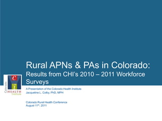 Rural APNs & PAs in Colorado: Results from CHI’s 2010 – 2011 Workforce Surveys 1 Jacqueline L. Colby, PhD, MPH Colorado Rural Health Conference August 11th, 2011 