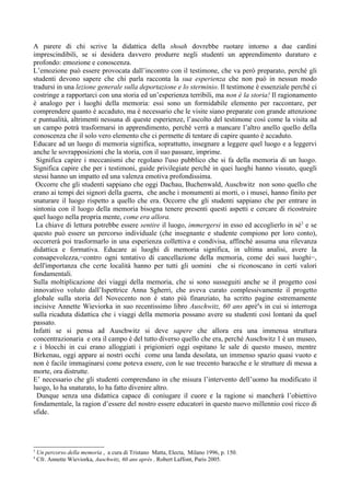 A parere di chi scrive la didattica della shoah dovrebbe ruotare intorno a due cardini
imprescindibili, se si desidera davvero produrre negli studenti un apprendimento duraturo e
profondo: emozione e conoscenza.
L’emozione può essere provocata dall’incontro con il testimone, che va però preparato, perché gli
studenti devono sapere che chi parla racconta la sua esperienza che non può in nessun modo
tradursi in una lezione generale sulla deportazione e lo sterminio. Il testimone è essenziale perché ci
costringe a rapportarci con una storia ed un’esperienza terribili, ma non è la storia! Il ragionamento
è analogo per i luoghi della memoria: essi sono un formidabile elemento per raccontare, per
comprendere quanto è accaduto, ma è necessario che le visite siano preparate con grande attenzione
e puntualità, altrimenti nessuna di queste esperienze, l’ascolto del testimone così come la visita ad
un campo potrà trasformarsi in apprendimento, perché verrà a mancare l’altro anello quello della
conoscenza che il solo vero elemento che ci permette di tentare di capire quanto è accaduto.
Educare ad un luogo di memoria significa, soprattutto, insegnare a leggere quel luogo e a leggervi
anche le sovrapposizioni che la storia, con il suo passare, imprime.
 Significa capire i meccanismi che regolano l'uso pubblico che si fa della memoria di un luogo.
Significa capire che per i testimoni, guide privilegiate perché in quei luoghi hanno vissuto, quegli
stessi hanno un impatto ed una valenza emotiva profondissima.
 Occorre che gli studenti sappiano che oggi Dachau, Buchenwald, Auschwitz non sono quello che
erano ai tempi dei signori della guerra, che anche i monumenti ai morti, o i musei, hanno finito per
snaturare il luogo rispetto a quello che era. Occorre che gli studenti sappiano che per entrare in
sintonia con il luogo della memoria bisogna tenere presenti questi aspetti e cercare di ricostruire
quel luogo nella propria mente, come era allora.
 La chiave di lettura potrebbe essere sentire il luogo, immergersi in esso ed accoglierlo in sè3 e se
questo può essere un percorso individuale (che insegnante e studente compiono per loro conto),
occorrerà poi trasformarlo in una esperienza collettiva e condivisa, affinché assuma una rilevanza
didattica e formativa. Educare ai luoghi di memoria significa, in ultima analisi, avere la
consapevolezza,−contro ogni tentativo di cancellazione della memoria, come dei suoi luoghi−,
dell'importanza che certe località hanno per tutti gli uomini che si riconoscano in certi valori
fondamentali.
Sulla moltiplicazione dei viaggi della memoria, che si sono susseguiti anche se il progetto così
innovativo voluto dall’Ispettrice Anna Sgherri, che aveva curato complessivamente il progetto
globale sulla storia del Novecento non è stato più finanziato, ha scritto pagine estremamente
incisive Annette Wieviorka in suo recentissimo libro Auschwitz, 60 ans aprè4s in cui si interroga
sulla ricaduta didattica che i viaggi della memoria possano avere su studenti così lontani da quel
passato.
Infatti se si pensa ad Auschwitz si deve sapere che allora era una immensa struttura
concentrazionaria e ora il campo è del tutto diverso quello che era, perché Auschwitz 1 è un museo,
e i blocchi in cui erano alloggiati i prigionieri oggi ospitano le sale di questo museo, mentre
Birkenau, oggi appare ai nostri occhi come una landa desolata, un immenso spazio quasi vuoto e
non è facile immaginarsi come poteva essere, con le sue trecento baracche e le strutture di messa a
morte, ora distrutte.
E’ necessario che gli studenti comprendano in che misura l’intervento dell’uomo ha modificato il
luogo, lo ha snaturato, lo ha fatto divenire altro.
  Dunque senza una didattica capace di coniugare il cuore e la ragione si mancherà l’obiettivo
fondamentale, la ragion d’essere del nostro essere educatori in questo nuovo millennio così ricco di
sfide.




3
    Un percorso della memoria , a cura di Tristano Matta, Electa, Milano 1996, p. 150.
4
    Cfr. Annette Wieviorka, Auschwitz, 60 ans après , Robert Laffont, Paris 2005.
 