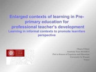 Enlarged contexts of learning in Preprimary education for
professional teacher’s development
Learning in informal contexts to promote learnfare
perspective

Chiara Urbani
Academic Year 2013/2014
Phd in Science of Cognition and Education
University Ca’ Foscari
Venice

 